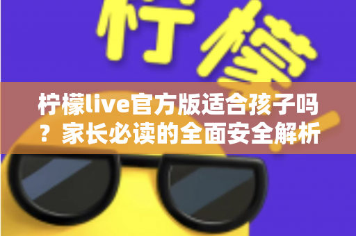 柠檬live官方版适合孩子吗？家长必读的全面安全解析与使用指南