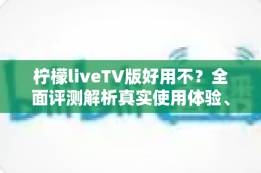 柠檬liveTV版好用不？全面评测解析真实使用体验、优缺点与安装指南