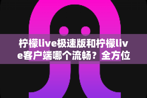柠檬live极速版和柠檬live客户端哪个流畅？全方位深度对比评测，看完秒懂选哪个版本更顺手