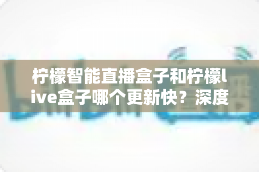 柠檬智能直播盒子和柠檬live盒子哪个更新快？深度对比测评帮你选对不踩坑
