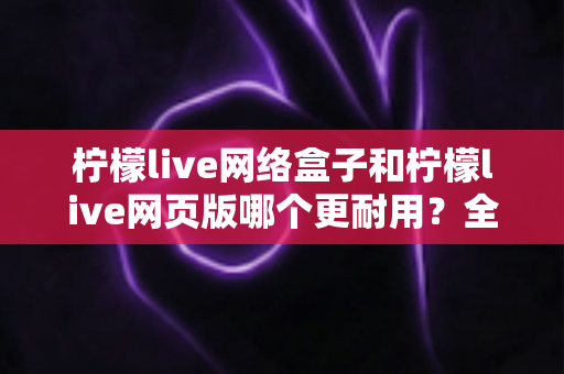 柠檬live网络盒子和柠檬live网页版哪个更耐用？全面对比分析助你选出长久稳定的观看方案