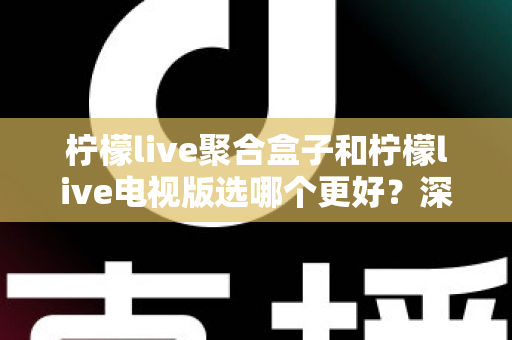 柠檬live聚合盒子和柠檬live电视版选哪个更好？深度对比评测，帮你一次选对不踩坑！