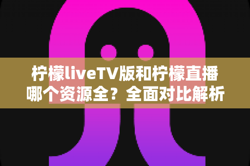 柠檬liveTV版和柠檬直播哪个资源全?全面对比解析助你选对版本 柠檬liveTV版和柠檬直播哪个资源全?全面对比解析助你选对版本