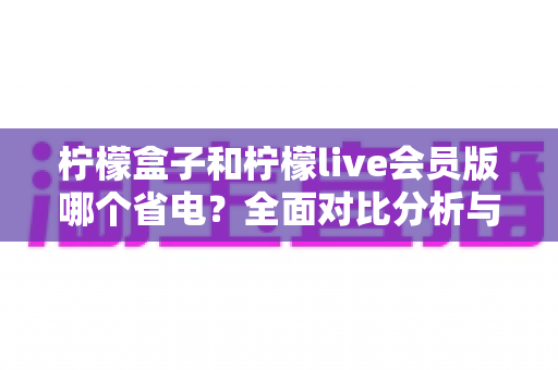 柠檬盒子和柠檬live会员版哪个省电？全面对比分析与省电技巧一文读懂