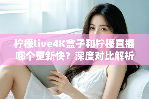 柠檬live4K盒子和柠檬直播哪个更新快？深度对比解析与选购指南