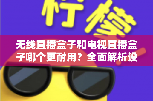 无线直播盒子和电视直播盒子哪个更耐用？全面解析设备寿命差异与科学选购指南