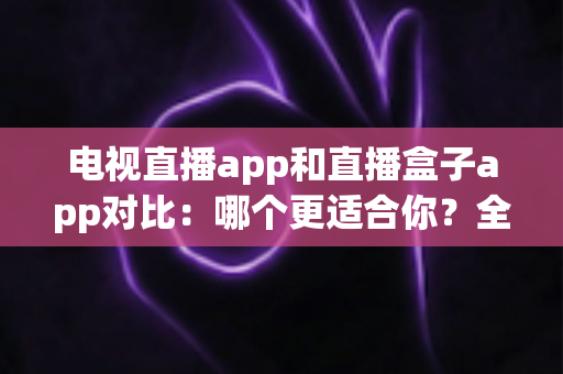电视直播app和直播盒子app对比：哪个更适合你？全面解析帮你选对观影工具
