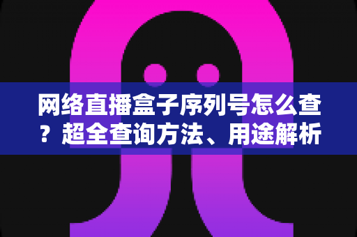 网络直播盒子序列号怎么查？超全查询方法、用途解析与防骗指南一网打尽