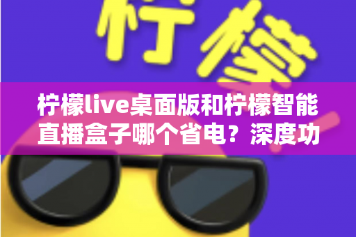 柠檬live桌面版和柠檬智能直播盒子哪个省电？深度功耗对比全解析