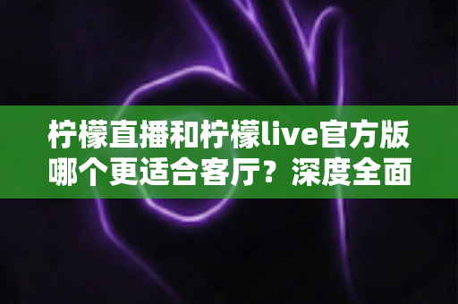 柠檬直播和柠檬live官方版哪个更适合客厅？深度全面对比解析，助你打造沉浸式家庭大屏直播观影新体验