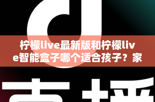 柠檬live最新版和柠檬live智能盒子哪个适合孩子？家长必读的全方位选购指南与深度对比分析