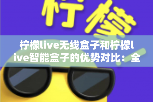 柠檬live无线盒子和柠檬live智能盒子的优势对比：全面解析助您选出最适合的观影神器