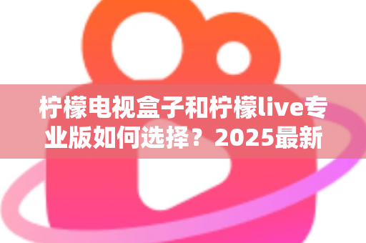 柠檬电视盒子和柠檬live专业版如何选择？2025最新选购指南：看完这篇不再纠结，找到最适合你的观影方案