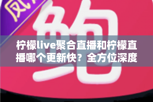 柠檬live聚合直播和柠檬直播哪个更新快？全方位深度对比与实用选择指南