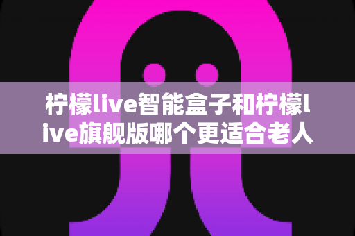 柠檬live智能盒子和柠檬live旗舰版哪个更适合老人用？超详细选购对比指南，帮长辈轻松选对电视盒子