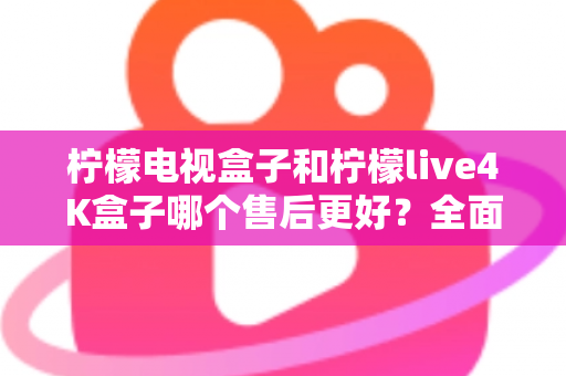 柠檬电视盒子和柠檬live4K盒子哪个售后更好？全面售后对比分析与选购指南