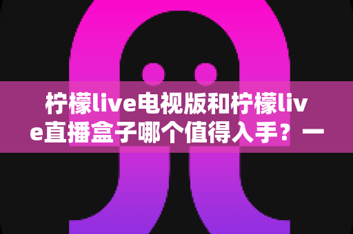 柠檬live电视版和柠檬live直播盒子哪个值得入手？一篇讲透差异与选购建议的实用指南