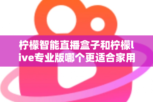 柠檬智能直播盒子和柠檬live专业版哪个更适合家用？2024家用直播设备选购深度评测指南