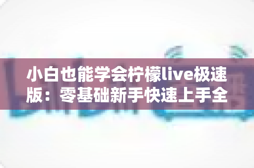 小白也能学会柠檬live极速版：零基础新手快速上手全攻略，轻松玩转直播不求人