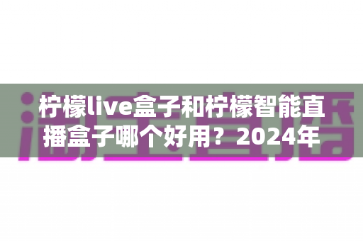 柠檬live盒子和柠檬智能直播盒子哪个好用？2024年最全选购指南与深度对比评测