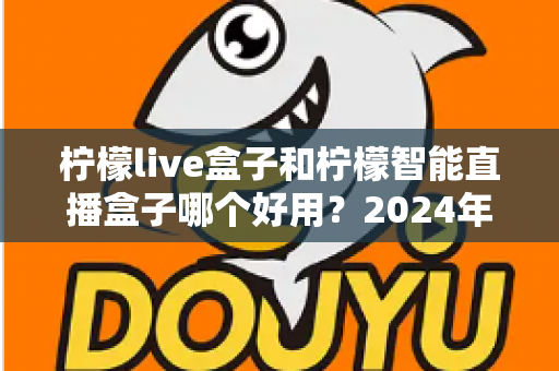 柠檬live盒子和柠檬智能直播盒子哪个好用？2024年最全选购指南与深度对比评测