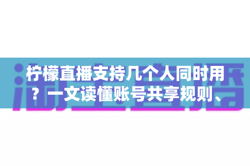 柠檬直播支持几个人同时用？一文读懂账号共享规则、设备限制与多人观看全攻略