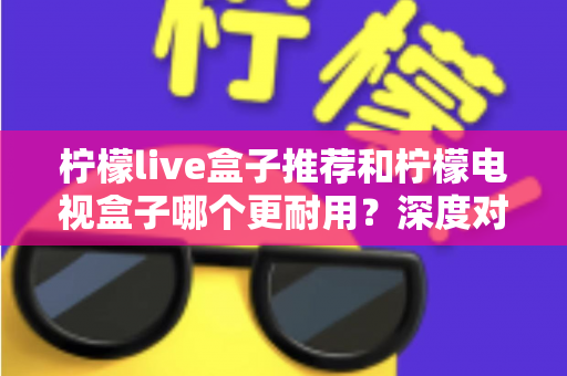 柠檬live盒子推荐和柠檬电视盒子哪个更耐用？深度对比解析助你选对家用电视盒子不踩坑