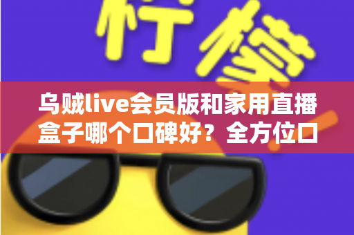 乌贼live会员版和家用直播盒子哪个口碑好？全方位口碑对比与家庭观影选购指南