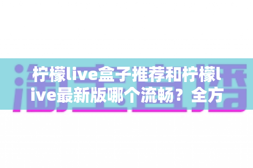 柠檬live盒子推荐和柠檬live最新版哪个流畅?全方位选购与优化指南帮你彻底搞懂 柠檬live盒子推荐和柠檬live最新版哪个流畅?全方位选购与优化指南帮你彻底搞懂
