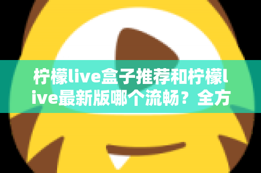 柠檬live盒子推荐和柠檬live最新版哪个流畅?全方位选购与优化指南帮你彻底搞懂 柠檬live盒子推荐和柠檬live最新版哪个流畅?全方位选购与优化指南帮你彻底搞懂
