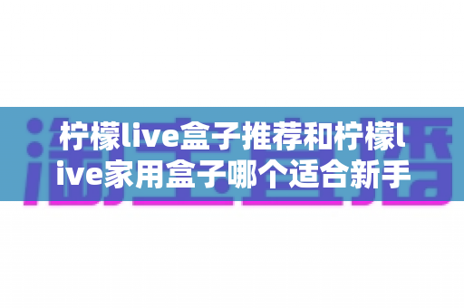 柠檬live盒子推荐和柠檬live家用盒子哪个适合新手？新手选购避坑指南一篇看懂