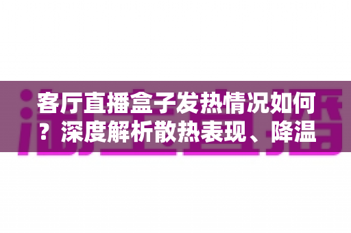 客厅直播盒子发热情况如何?深度解析散热表现、降温方法与选购避坑全指南 客厅直播盒子发热情况如何?深度解析散热表现、降温方法与选购避坑全指南