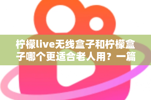 柠檬live无线盒子和柠檬盒子哪个更适合老人用？一篇写给子女的贴心选购指南
