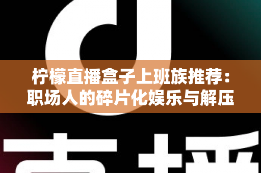 柠檬直播盒子上班族推荐:职场人的碎片化娱乐与解压新选择 柠檬直播盒子上班族推荐:职场人的碎片化娱乐与解压新选择
