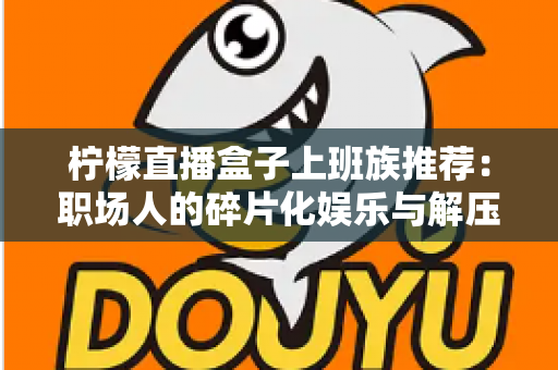 柠檬直播盒子上班族推荐:职场人的碎片化娱乐与解压新选择 柠檬直播盒子上班族推荐:职场人的碎片化娱乐与解压新选择