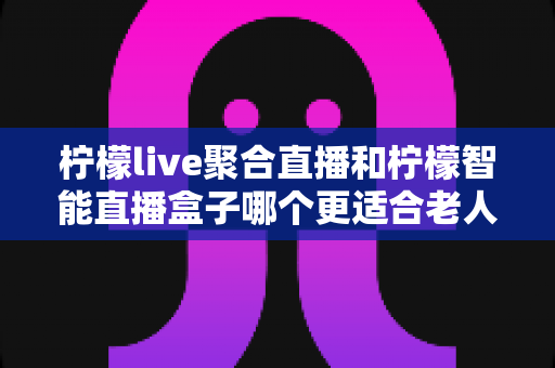 柠檬live聚合直播和柠檬智能直播盒子哪个更适合老人用？写给子女的2025年孝心选购深度指南