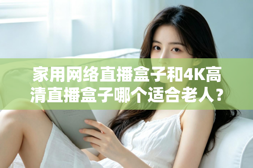 家用网络直播盒子和4K高清直播盒子哪个适合老人？一篇文章讲透选购要点，帮父母选对不踩坑