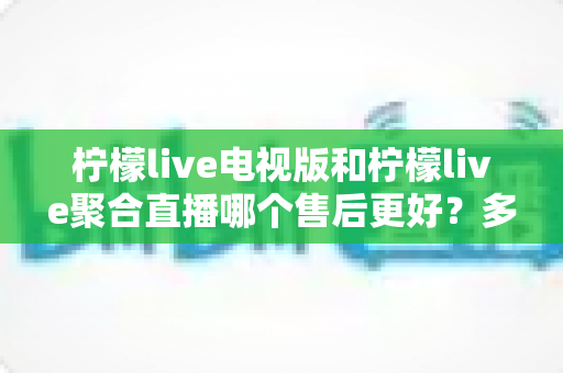 柠檬live电视版和柠檬live聚合直播哪个售后更好?多维度深度对比帮你选对不踩坑 柠檬live电视版和柠檬live聚合直播哪个售后更好?多维度深度对比帮你选对不踩坑