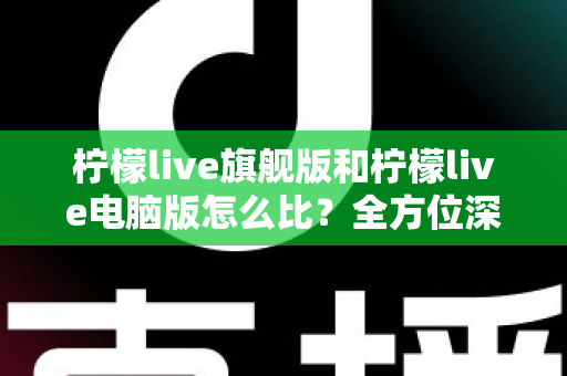 柠檬live旗舰版和柠檬live电脑版怎么比?全方位深度对比帮你选对版本 柠檬live旗舰版和柠檬live电脑版怎么比?全方位深度对比帮你选对版本