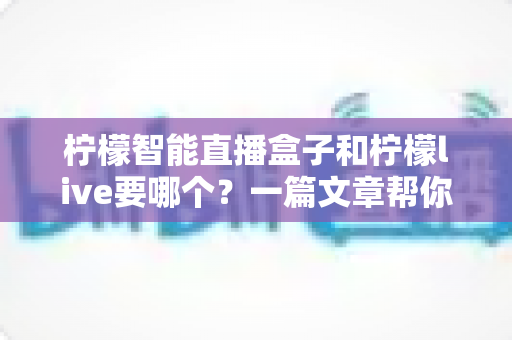 柠檬智能直播盒子和柠檬live要哪个？一篇文章帮你彻底搞懂两者区别与选择指南