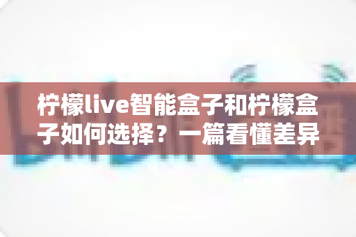 柠檬live智能盒子和柠檬盒子如何选择？一篇看懂差异的实用选购指南