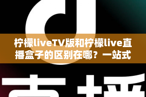 柠檬liveTV版和柠檬live直播盒子的区别在哪?一站式深度对比解析,帮你选对直播观看方案 柠檬liveTV版和柠檬live直播盒子的区别在哪?一站式深度对比解析,帮你选对直播观看方案