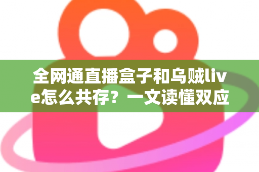 全网通直播盒子和乌贼live怎么共存？一文读懂双应用安装、配置与优化全攻略