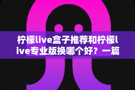 柠檬live盒子推荐和柠檬live专业版换哪个好？一篇讲透两者差异的实用选购指南