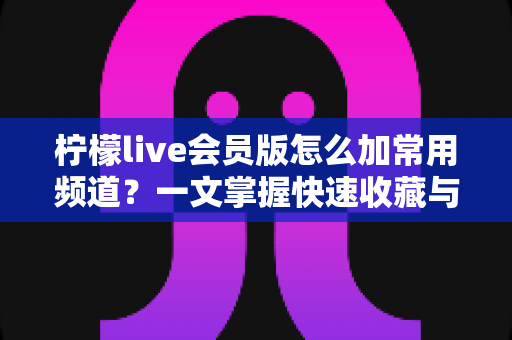 柠檬live会员版怎么加常用频道？一文掌握快速收藏与管理频道的完整方法