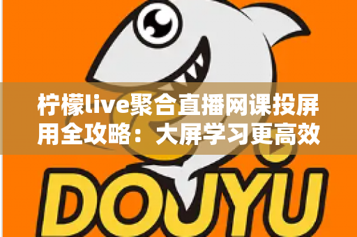 柠檬live聚合直播网课投屏用全攻略:大屏学习更高效,护眼又省心 柠檬live聚合直播网课投屏用全攻略:大屏学习更高效,护眼又省心