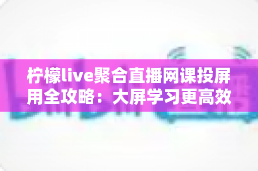 柠檬live聚合直播网课投屏用全攻略：大屏学习更高效，护眼又省心