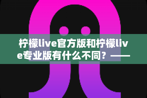 柠檬live官方版和柠檬live专业版有什么不同？——全面解析两大版本差异，帮你选对不踩坑
