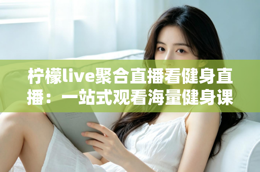 柠檬live聚合直播看健身直播：一站式观看海量健身课程的新选择