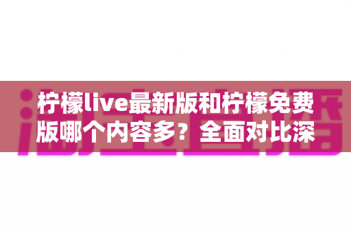 柠檬live最新版和柠檬免费版哪个内容多？全面对比深度解析，帮你一次选对版本